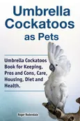 Umbrella Cockatoos as Pets. Umbrella Cockatoos Book for Keeping, Pros and Cons, Care, Housing, Diet and Health. - Roger Rodendale