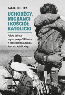 Uchodźcy, migranci i Kościół katolicki. Polska debata migracyjna po 2015 roku w kontekście nauczania Kościoła katolickiego - Rafał Cekiera