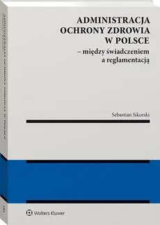 Administracja ochrony zdrowia w Polsce – między świadczeniem a reglamentacją - Sebastian Sikorski