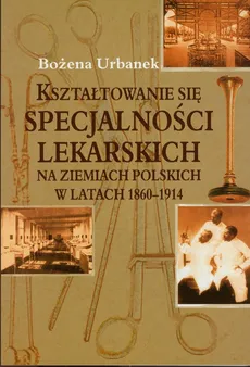 Kształtowanie się specjalności lekarskich na ziemiach polskich w latach 1860-1914 - Bożena Urbanek