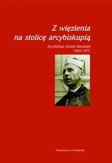 Z więzienia na stolicę arcybiskupią Arcybiskup Antoni Baraniak 1904-1977