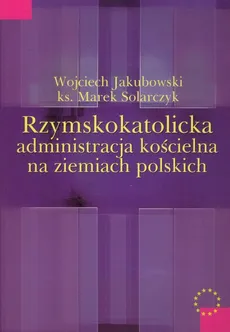 Rzymskokatolicka administracja kościelna na ziemiach polskich - Wojciech Jakubowski, Marek Solarczyk