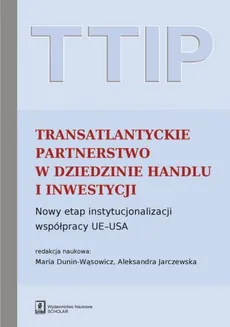 TTIP Transatlantyckie Partnerstwo w dziedzinie Handlu i Inwestycji - Maria Dunin-Wąsowicz, Jarczewska Aleksandra (red. nauk.)