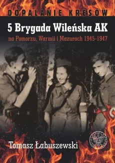 5 Brygada Wileńska AK na Pomorzu, Warmii i Mazurach 1945-1947 - Tomasz Łabuszewski