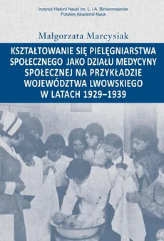 Kształtowanie się pielęgniarstwa społecznego jako działu medycyny społecznej na przykładzie województwa lwowskiego w latacg 1929-1939 - Małgorzata Marcysiak