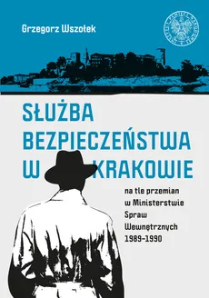 Służba Bezpieczeństwa w Krakowie na tle przemian w Ministerstwie Spraw Wewnętrznych 1989-1990 - Grzegorz Wszołek
