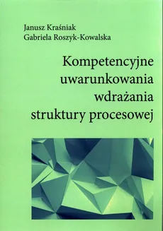 Kompetencyjne uwarunkowania wdrażania struktury procesowej - Janusz Kraśniak, Gabriela Roszyk-Kowalska