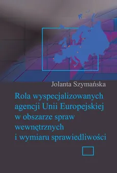 Rola wyspecjalizowanych agencji Unii Europejskiej w obszarze spraw wewnętrznych i wymiaru sprawiedliwości - Jolanta Szymańska