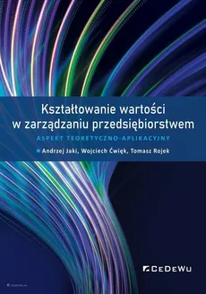 Kształtowanie wartości w zarządzaniu przedsiębiorstwem. - Wojciech Ćwięk, Andrzej Jaki, Tomasz Rojek