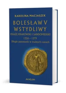 Bolesław V Wstydliwy Książę krakowski i sandomierski 1226-1279 Długie panowanie w trudnych czasach - Karolina Maciaszek
