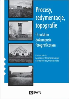 Procesy, sedymentacje, topografie. O polskim dokumencie fotograficznym - Maciej Szymanowicz, Marianna Michałowska