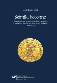 Sejmiki koronne wobec problemów wewnętrznych Rzeczypospolitej za panowania Michała Korybuta Wiśniowieckiego (1669–1673) - Jacek Kaniewski
