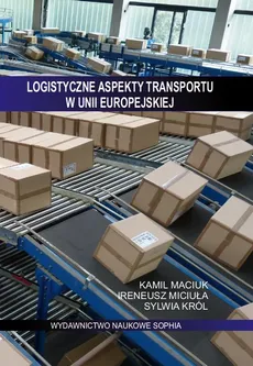 Logistyczne aspekty transportu w Unii Europejskiej - Ireneusz Miciuła, Kamil Maciuk, Sylwia Król