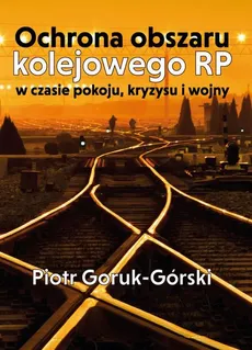 Ochrona obszaru kolejowego RP w czasie pokoju, kryzysu i wojny - Piotr Goruk-Górski