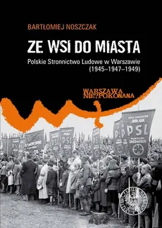 Ze wsi do miasta. Polskie Stronnictwo Ludowe w Warszawie 1945-1947-1949 - Bartłomiej Noszczak
