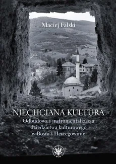 Niechciana kultura. Odbudowa i instrumentalizacja dziedzictwa kulturowego w Bośni i Hercegowinie - Maciej Falski